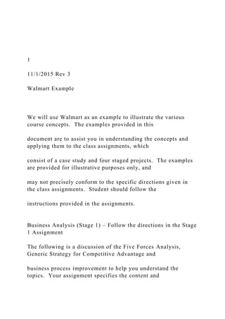 1
11/1/2015 Rev 3
Walmart Example
We will use Walmart as an example to illustrate the various
course concepts. The examples provided in this
document are to assist you in understanding the concepts and
applying them to the class assignments, which
consist of a case study and four staged projects. The examples
are provided for illustrative purposes only, and
may not precisely conform to the specific directions given in
the class assignments. Student should follow the
instructions provided in the assignments.
Business Analysis (Stage 1) – Follow the directions in the Stage
1 Assignment
The following is a discussion of the Five Forces Analysis,
Generic Strategy for Competitive Advantage and
business process improvement to help you understand the
topics. Your assignment specifies the content and
 