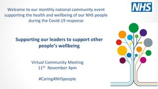 Supporting our leaders to support other
people’s wellbeing
Virtual Community Meeting
11th November 4pm
#Caring4NHSpeople
Welcome to our monthly national community event
supporting the health and wellbeing of our NHS people
during the Covid-19 response
 