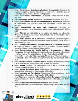  Curso: Herramientas didácticas aplicadas a la educación. Secretaría de
Educación Superior, Ciencia, Tecnología e Innovación - Instituto Superior
Tecnológico Sucúa. Sucúa – Morona Santiago 2020.
 Curso: Fundamentos informáticos. Universidad Técnica Particular de Loja.
Loja 2020.
 Curso: Psicología general. Universidad Técnica Particular de Loja. Loja 2020.
 Curso: Administrador de plataformas digitales de aprendizaje. Ministerio
de Telecomunicaciones y de la Sociedad de la Información y Claro Ecuador. El
Oro 2020.
 Curso: Desarrollador de sitios web responsivos. Ministerio de
Telecomunicaciones y de la Sociedad de la Información y Claro Ecuador. El Oro
2020.
 Curso: Técnico en instalación y reparación de equipo de cómputo.
Ministerio de Telecomunicaciones y de la Sociedad de la Información y Claro
Ecuador. El Oro 2020.
 Curso: Redes sociales en la Educación. Secretaría de Educación Superior,
Ciencia, Tecnología e Innovación - Instituto Superior Tecnológico Sucúa. Sucúa –
Morona Santiago 2020.
 MOOC: Formación en docencia virtual en la Educación Superior. Secretaría
de Educación Superior, Ciencia, Tecnología e Innovación - Instituto Superior
Tecnológico Sucúa. Sucúa – Morona Santiago 2020.
 Curso: Fundamentos del Diseño Gráfico – Introducción a Adobe
Photoshop. Secretaría de Educación Superior, Ciencia, Tecnología e Innovación
- Instituto Superior Tecnológico Sucúa. Sucúa – Morona Santiago 2020.
 Curso: Introducción de Ciberseguridad. Ministerio de Telecomunicaciones y
de la Sociedad de la Información, Escuela Politécnica del Litoral y CISCO. El Oro
2020.
 Curso: Desarrollador de contenido digital. Ministerio de Telecomunicaciones
y de la Sociedad de la Información y Claro Ecuador. El Oro 2020.
 Curso: Finder. Ministerio de Telecomunicaciones y de la Sociedad de la
Información y Claro Ecuador. El Oro 2020.
 Curso: Gestor de Imagen Web. Ministerio de Telecomunicaciones y de la
Sociedad de la Información y Claro Ecuador. El Oro 2020.
 Curso: Instalador de Fibra Óptica. Ministerio de Telecomunicaciones y de la
Sociedad de la Información y Claro Ecuador. El Oro 2020.
 Curso: Técnico en seguridad informática (análisis de riesgos). Ministerio de
Telecomunicaciones y de la Sociedad de la Información y Claro Ecuador. El Oro
2020.
 Curso: Analista de necesidades de formación. Ministerio de
Telecomunicaciones y de la Sociedad de la Información y Claro Ecuador. El Oro
2020.
 