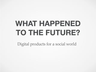 WHAT HAPPENED
TO THE FUTURE?
Digital products for a social world
 