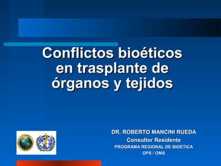 Conflictos bioéticos
en trasplante de
órganos y tejidos

DR. ROBERTO MANCINI RUEDA
Consultor Residente
PROGRAMA REGIONAL DE BIOETICA
OPS / OMS

 