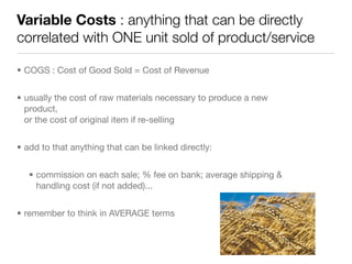Variable Costs : anything that can be directly
correlated with ONE unit sold of product/service

• COGS : Cost of Good Sold = Cost of Revenue


• usually the cost of raw materials necessary to produce a new
  product,
  or the cost of original item if re-selling


• add to that anything that can be linked directly:


   • commission on each sale; % fee on bank; average shipping &
     handling cost (if not added)...


• remember to think in AVERAGE terms
 