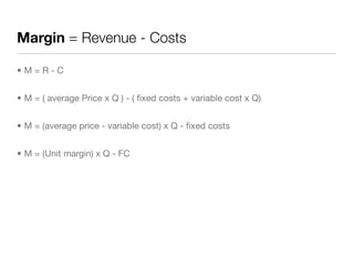 Margin = Revenue - Costs

•M=R-C


• M = ( average Price x Q ) - ( ﬁxed costs + variable cost x Q)


• M = (average price - variable cost) x Q - ﬁxed costs


• M = (Unit margin) x Q - FC
 