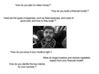 “how do you plan to make money?”

                                              “how do you build a ﬁnancial model ?”


“what are the types of expenses, such as ﬁxed expenses, and costs of
                 good sold, and how to they scale ?”




      “How do you know if your model is right ?

                                      What do angel investors and venture capitalists
                                            expect from your ﬁnancial model?
     How do you identify the key metrics
            for your success ?
 