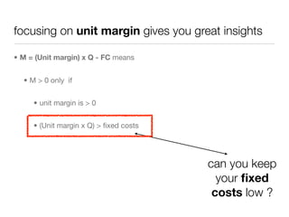 focusing on unit margin gives you great insights

• M = (Unit margin) x Q - FC means


  • M > 0 only if


     • unit margin is > 0


     • (Unit margin x Q) > ﬁxed costs




                                        can you keep
                                          your ﬁxed
                                         costs low ?
 