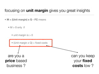 focusing on unit margin gives you great insights

• M = (Unit margin) x Q - FC means


  • M > 0 only if


     • unit margin is > 0


     • (Unit margin x Q) > ﬁxed costs




  are you a                             can you keep
price based                               your ﬁxed
 business ?                              costs low ?
 