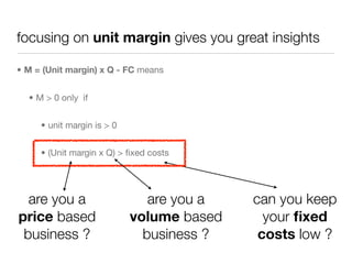 focusing on unit margin gives you great insights

• M = (Unit margin) x Q - FC means


  • M > 0 only if


     • unit margin is > 0


     • (Unit margin x Q) > ﬁxed costs




  are you a                    are you a   can you keep
price based                 volume based     your ﬁxed
 business ?                   business ?    costs low ?
 