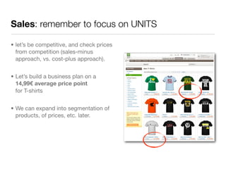 Sales: remember to focus on UNITS

• let’s be competitive, and check prices
  from competition (sales-minus
  approach, vs. cost-plus approach).


• Let’s build a business plan on a
  14,99€ average price point
  for T-shirts


• We can expand into segmentation of
  products, of prices, etc. later.
 