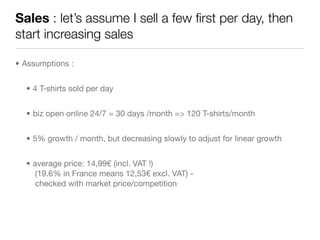 Sales : let’s assume I sell a few ﬁrst per day, then
start increasing sales

• Assumptions :


  • 4 T-shirts sold per day


  • biz open online 24/7 = 30 days /month => 120 T-shirts/month


  • 5% growth / month, but decreasing slowly to adjust for linear growth


  • average price: 14,99€ (incl. VAT !)
     (19.6% in France means 12,53€ excl. VAT) -
     checked with market price/competition
 