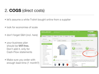 2. COGS (direct costs)

• let’s assume a white T-shirt bought online from a supplier


• look for economies of scale


• don’t forget S&H (incl. here)


• your business plan
  should be VAT-free.
  Don’t add it, only for
  Cash-Flow statements


• Make sure you order with
  enough lead-time (1 month?)
 