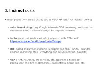 3. Indirect costs

• assumptions (t0 = launch of site, add as much HR+G&A for research before)


  • sales & marketing : only Google Adwords SEM (assuming cost based on
    conversion rates) + a launch budget for display (3 months).


  • technology : using a hosted solution to start with :12€/month
    http://commander.1and1.fr/xml/order/Eshops


  • HR : based on number of people to prepare and ship T-shirts + founder
    (ﬁnance, marketing, etc.) - everything else outsourced (incl. as costs)


  • G&A : rent, insurance, pro services, etc. assuming a ﬁxed cost :
    rent as soon as a hire (300€/person), accountants, phone bills, etc.
 