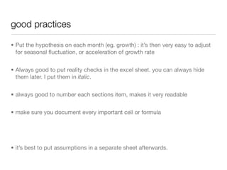 good practices

• Put the hypothesis on each month (eg. growth) : it’s then very easy to adjust
  for seasonal ﬂuctuation, or acceleration of growth rate


• Always good to put reality checks in the excel sheet. you can always hide
  them later. I put them in italic.


• always good to number each sections item, makes it very readable


• make sure you document every important cell or formula




• it’s best to put assumptions in a separate sheet afterwards.
 