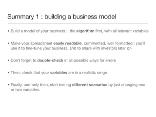 Summary 1 : building a business model

• Build a model of your business : the algorithm ﬁrst, with all relevant variables


• Make your spreadsheet easily readable, commented, well formatted : you’ll
  use it to ﬁne-tune your business, and to share with investors later on


• Don’t forget to double-check in all possible ways for errors


• Then, check that your variables are in a realistic range


• Finally, and only then, start testing different scenarios by just changing one
  or two variables.
 