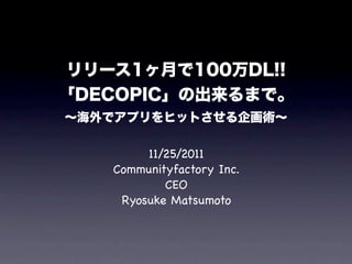 リリース1ヶ月で100万DL!!
「DECOPIC」の出来るまで。
∼海外でアプリをヒットさせる企画術∼

        11/25/2011
   Communityfactory Inc.
           CEO
    Ryosuke Matsumoto
 