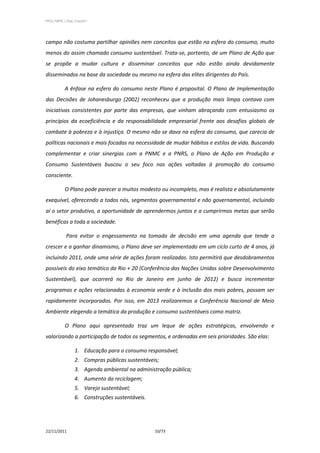 PPCS_PARTE_I_Final_21nov2011




campo não costuma partilhar opiniões nem conceitos que estão na esfera do consumo, muito
menos do assim chamado consumo sustentável. Trata-se, portanto, de um Plano de Ação que
se propõe a mudar cultura e disseminar conceitos que não estão ainda devidamente
disseminados na base da sociedade ou mesmo na esfera das elites dirigentes do País.

            A ênfase na esfera do consumo neste Plano é proposital. O Plano de Implementação
das Decisões de Johanesburgo (2002) reconheceu que a produção mais limpa contava com
iniciativas consistentes por parte das empresas, que vinham abraçando com entusiasmo os
princípios da ecoeficiência e da responsabilidade empresarial frente aos desafios globais de
combate à pobreza e à injustiça. O mesmo não se dava na esfera do consumo, que carecia de
políticas nacionais e mais focadas na necessidade de mudar hábitos e estilos de vida. Buscando
complementar e criar sinergias com a PNMC e a PNRS, o Plano de Ação em Produção e
Consumo Sustentáveis buscou o seu foco nas ações voltadas à promoção do consumo
consciente.

            O Plano pode parecer a muitos modesto ou incompleto, mas é realista e absolutamente
exequível, oferecendo a todos nós, segmentos governamental e não governamental, incluindo
aí o setor produtivo, a oportunidade de aprendermos juntos e a cumprirmos metas que serão
benéficas a toda a sociedade.

             Para evitar o engessamento na tomada de decisão em uma agenda que tende a
crescer e a ganhar dinamismo, o Plano deve ser implementado em um ciclo curto de 4 anos, já
incluindo 2011, onde uma série de ações foram realizadas. Isto permitirá que desdobramentos
possíveis do eixo temático da Rio + 20 (Conferência das Nações Unidas sobre Desenvolvimento
Sustentável), que ocorrerá no Rio de Janeiro em junho de 2012) e busca incrementar
programas e ações relacionadas à economia verde e à inclusão dos mais pobres, possam ser
rapidamente incorporados. Por isso, em 2013 realizaremos a Conferência Nacional de Meio
Ambiente elegendo a temática da produção e consumo sustentáveis como matriz.

            O Plano aqui apresentado traz um leque de ações estratégicas, envolvendo e
valorizando a participação de todos os segmentos, e ordenadas em seis prioridades. São elas:

                   1. Educação para o consumo responsável;
                   2. Compras públicas sustentáveis;
                   3. Agenda ambiental na administração pública;
                   4. Aumento da reciclagem;
                   5. Varejo sustentável;
                   6. Construções sustentáveis.




22/11/2011                                        10/73
 