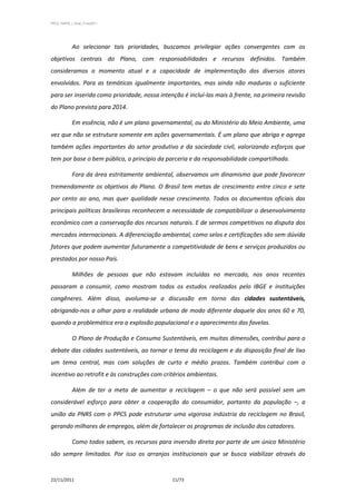 PPCS_PARTE_I_Final_21nov2011




            Ao selecionar tais prioridades, buscamos privilegiar ações convergentes com os
objetivos centrais do Plano, com responsabilidades e recursos definidos. Também
consideramos o momento atual e a capacidade de implementação dos diversos atores
envolvidos. Para as temáticas igualmente importantes, mas ainda não maduras o suficiente
para ser inserida como prioridade, nossa intenção é incluí-las mais à frente, na primeira revisão
do Plano prevista para 2014.

            Em essência, não é um plano governamental, ou do Ministério do Meio Ambiente, uma
vez que não se estrutura somente em ações governamentais. É um plano que abriga e agrega
também ações importantes do setor produtivo e da sociedade civil, valorizando esforços que
tem por base o bem público, o princípio da parceria e da responsabilidade compartilhada.

            Fora da área estritamente ambiental, observamos um dinamismo que pode favorecer
tremendamente os objetivos do Plano. O Brasil tem metas de crescimento entre cinco e sete
por cento ao ano, mas quer qualidade nesse crescimento. Todos os documentos oficiais das
principais políticas brasileiras reconhecem a necessidade de compatibilizar o desenvolvimento
econômico com a conservação dos recursos naturais. E de sermos competitivos na disputa dos
mercados internacionais. A diferenciação ambiental, como selos e certificações são sem dúvida
fatores que podem aumentar futuramente a competitividade de bens e serviços produzidos ou
prestados por nosso País.

            Milhões de pessoas que não estavam incluídas no mercado, nos anos recentes
passaram a consumir, como mostram todos os estudos realizados pelo IBGE e instituições
congêneres. Além disso, avoluma-se a discussão em torno das cidades sustentáveis,
obrigando-nos a olhar para a realidade urbana de modo diferente daquele dos anos 60 e 70,
quando a problemática era a explosão populacional e o aparecimento das favelas.

            O Plano de Produção e Consumo Sustentáveis, em muitas dimensões, contribui para o
debate das cidades sustentáveis, ao tornar o tema da reciclagem e da disposição final de lixo
um tema central, mas com soluções de curto e médio prazos. Também contribui com o
incentivo ao retrofit e às construções com critérios ambientais.

            Além de ter a meta de aumentar a reciclagem – o que não será possível sem um
considerável esforço para obter a cooperação do consumidor, portanto da população –, a
união da PNRS com o PPCS pode estruturar uma vigorosa indústria da reciclagem no Brasil,
gerando milhares de empregos, além de fortalecer os programas de inclusão dos catadores.

            Como todos sabem, os recursos para inversão direta por parte de um único Ministério
são sempre limitados. Por isso os arranjos institucionais que se busca viabilizar através do


22/11/2011                                     11/73
 