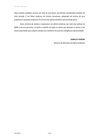 PPCS_PARTE_I_Final_21nov2011




Plano tentam mobilizar recursos de mais de uma fonte, permitindo contribuições também do
setor privado. É um Plano moderno em termos conceituais, adequado em termos de seus
propósitos e bastante ambicioso em termos dos efeitos benéficos que pretende gerar.

            Como ministra de estado e responsável, em última instância, por mais esse esforço do
MMA e de seus parceiros, só tenho a solicitar de todos os atores que desejem se somar a nós
nesta empreitada, que o façam usando seus melhores recursos de inteligência e generosidade.



                                                                             IZABELLA TEIXEIRA
                                                        Ministra do Ministério do Meio Ambiente




22/11/2011                                      12/73
 