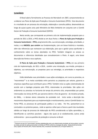 PPCS_PARTE_I_Final_21nov2011




SUMÁRIO
            O Brasil aderiu formalmente ao Processo de Marrakesh em 2007, comprometendo-se
a elaborar seu Plano de Ação para Produção e Consumo Sustentáveis (PPCS). Este documento
é o resultado de um processo de articulação, elaboração e consulta pública, desenvolvido ao
longo de quase quatro anos pelo Ministério do Meio Ambiente em conjunto com o Comitê
Gestor de Produção e Consumo Sustentável (CGPCS).

            Nesta versão, que corresponde ao primeiro ciclo de implementação proposto para o
período de 2011 a 2014, o PPCS divide-se em duas Partes: o Plano de Ação para Produção e
Consumo Sustentáveis – PPCS, propriamente dito, sua estruturação, estratégia, prioridades, e
metas; e os ANEXOS, que contém sua fundamentação, com um breve histórico e mandato,
além das referencias que nortearam sua elaboração, para que o gestor possa aprofundar o
conhecimento sobre os temas abordados no PPCS. Também integram os anexos os
documentos e referencias detalhadas que consubstanciam o Plano. A seguir, uma breve
descrição das Partes e seus capítulos.

            O Plano de Ação para Produção e Consumo Sustentáveis – PPCS, em seu primeiro
ciclo de implementação, de 2011 a 2014, contém uma introdução, sua missão, princípios e
objetivos, sua estruturação, as propostas para sua estratégia, as prioridades e respectivos
objetivos.

            Estão detalhadas suas prioridades e suas ações estratégicas, em curso ou previstas, as
“macrometas”1 e as metas acordadas entre parceiros ou propostas por setores, governo e
empresas específicas que contribuem para o PPCS. Também inclui as ações sistematizadas de
acordo com a tipologia proposta pelo PPCS, relacionadas às prioridades. São ações em
andamento ou previstas no horizonte de tempo do primeiro ciclo, empreendidas por partes
interessadas nos temas de PCS, por parceiros dentro e fora do governo - da iniciativa privada,
de ONGs, - e demais atores relevantes da sociedade civil. Inclui ainda a descrição dos
mecanismos disponíveis para sua implementação e monitoramento, como o Comitê Gestor e o
Portal PPCS, os processos de participação pública e as redes. Por fim, apresentam-se as
conclusões e os próximos passos, onde se aponta o olhar para o futuro a partir dos resultados
obtidos ao longo do processo de elaboração do PPCS considerando as lições aprendidas, e,
identificando os caminhos possíveis - alguns dos quais já se estabelecendo, outros ainda
embrionários - para as questões de produção e consumo no Brasil.


1
 Chamam-se aqui de “macrometas” aquelas estabelecidas para uma determinada prioridade de forma global, incluindo
as metas parciais de ações promovidas no âmbito do PPCS conforme a tipologia de ações : Ações Governamentais
(AG), Ações de Parceria (AP), Pactos Setoriais (PS), Iniciativas Voluntárias (IV) e Forças-Tarefa (FT).



22/11/2011                                           15/73
 