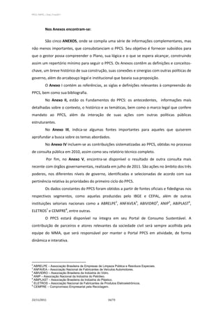 PPCS_PARTE_I_Final_21nov2011




            Nos Anexos encontram-se:

            São cinco ANEXOS, onde se compila uma série de informações complementares, mas
não menos importantes, que consubstanciam o PPCS. Seu objetivo é fornecer subsídios para
que o gestor possa compreender o Plano, sua lógica e o que se espera alcançar, construindo
assim um repertório mínimo para seguir o PPCS. Os Anexos contêm as definições e conceitos-
chave, um breve histórico de sua construção, suas conexões e sinergias com outras políticas de
governo, além do arcabouço legal e institucional que baseia sua proposição.
            O Anexo I contém as referências, as siglas e definições relevantes à compreensão do
PPCS, bem como sua bibliografia.
            No Anexo II, estão os Fundamentos do PPCS: os antecedentes, informações mais
detalhadas sobre o contexto, o histórico e as temáticas, bem como o marco legal que confere
mandato ao PPCS, além da interação de suas ações com outras políticas públicas
estruturantes.
            No Anexo III, indica-se algumas fontes importantes para aqueles que quiserem
aprofundar a busca sobre os temas abordados.
            No Anexo IV incluem-se as contribuições sistematizadas ao PPCS, obtidas no processo
de consulta pública em 2010, assim como seu relatório técnico completo.
             Por fim, no Anexo V, encontra-se disponível o resultado de outra consulta mais
recente com órgãos governamentais, realizada em julho de 2011. São ações no âmbito dos três
poderes, nos diferentes níveis de governo, identificadas e selecionadas de acordo com sua
pertinência relativa às prioridades do primeiro ciclo do PPCS.
            Os dados constantes do PPCS foram obtidos a partir de fontes oficiais e fidedignas nos
respectivos segmentos, como aquelas produzidas pelo IBGE e CEPAL, além de outras
instituições setoriais nacionais como a ABRELPE2, ANFAVEA3, ABIVIDRO4, ANIP5, ABIPLAST6,
ELETROS7 e CEMPRE8, entre outras.
            O PPCS estará disponível na íntegra em seu Portal de Consumo Sustentável. A
contribuição de parceiros e atores relevantes da sociedade civil será sempre acolhida pela
equipe do MMA, que será responsável por manter o Portal PPCS em atividade, de forma
dinâmica e interativa.




2
  ABRELPE – Associação Brasileira de Empresas de Limpeza Pública e Resíduos Especiais.
3
  ANFAVEA – Associação Nacional de Fabricantes de Veículos Automotores.
4
  ABIVIDRO – Associação Brasileira da Indústria do Vidro.
5
  ANIP – Associação Nacional da Indústria do Petróleo.
6
  ABIPLAST – Associação Brasileira da Indústria do Plástico.
7
  ELETROS – Associação Nacional de Fabricantes de Produtos Eletroeletrônicos.
8
  CEMPRE – Compromisso Empresarial pela Reciclagem.



22/11/2011                                           16/73
 