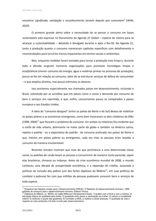 PPCS_PARTE_I_Final_21nov2011




encontrar significado, satisfação e reconhecimento através daquilo que consomem” (WWI,
2010).

            O primeiro grande alerta sobre a necessidade de se pensar o consumo em bases
sustentáveis está expresso no Documento da Agenda 21 Global – espécie de roteiro para se
alcançar a sustentabilidade – debatido e divulgado durante e após a Rio-92. Na Agenda 21,
tanto a produção quanto o consumo mereceram capítulos específicos com detalhamento e
recomendações para torná-los menos impactantes em termos sociais e ambientais.

            Mas, enquanto medidas foram tomadas para tornar a produção mais limpa e, durante
toda a década surgiram inúmeras organizações para promover tecnologias limpas e
ecoeficiência (menor consumo de energia, água e matérias primas no processo de produção),
pouco se fez em relação ao consumo, além de se estruturar serviços de defesa do consumidor
– o que ampliou direitos, mas pouco estimulou os deveres.

            Isso aconteceu especialmente nos chamados países em desenvolvimento, incluindo o
Brasil, sobretudo por se acreditar que em países como o nosso a demanda por consumo de
bens e serviços era reprimida, e que, enfim, consumíamos pouco se comparados a países
europeus e aos Estados Unidos.

            A ideia do “consumo desigual” (entre os países do Norte e do Sul) deixou de mobilizar
os países pobres e as economias emergentes, como bem mostraram os dois relatórios da ONU
(1998, 2004)11 que focaram o problema do consumo. Em ambos os relatórios fica evidente que
o estilo de vida urbano, dominante na maior parte do globo e também na América Latina,
repetia o padrão - ou a expectativa do padrão - de consumo praticado nos países do Norte e
que, mesmo em países pobres ou emergentes, cada vez mais as pessoas eram levadas a
consumir de maneira insustentável.

            Recentes estudos mostram que mais do que pertinência a uma determinada classe
social, os padrões de renda levam as pessoas a consumirem de maneira muito parecida, sejam
elas brasileiras, chinesas ou indianas. Antes da crise econômica mundial de 2008, o mundo
conheceu uma década de prosperidade econômica, e a expansão do crédito, associada a
políticas de inclusão dos pobres (um dos fortes objetivos do Milênio12, em suas políticas de
combate à pobreza) fez com que milhões de pessoas pudessem consumir bens e serviços de
toda espécie.

11
   Programa das Nações Unidas para o Desenvolvimento (PNUD). O Relatório do Desenvolvimento Humano, 1998:
padrões de consumo para o desenvolvimento humano. Editora Trinova.
12
   Objetivos do Milênio, ou MDGs, do inglês Millenium Development Goals: 1) acabar com a fome e com a miséria; 2)
educação básica de qualidade para todos; 3) igualdade entre sexos e valorização da mulher; 4) reduzir a mortalidade
infantil; 5) melhorar a saúde das gestantes; 6) combater a AIDS, a malária e outras doenças; 7) qualidade de vida e
respeito ao meio ambiente e 8) todo mundo pelo desenvolvimento.



22/11/2011                                             18/73
 