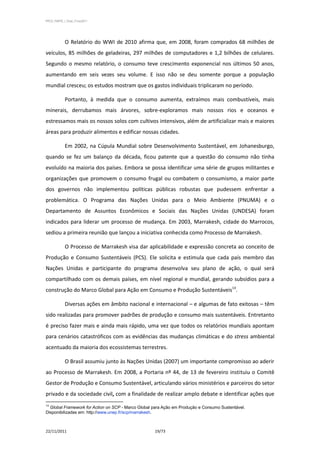 PPCS_PARTE_I_Final_21nov2011




            O Relatório do WWI de 2010 afirma que, em 2008, foram comprados 68 milhões de
veículos, 85 milhões de geladeiras, 297 milhões de computadores e 1,2 bilhões de celulares.
Segundo o mesmo relatório, o consumo teve crescimento exponencial nos últimos 50 anos,
aumentando em seis vezes seu volume. E isso não se deu somente porque a população
mundial cresceu; os estudos mostram que os gastos individuais triplicaram no período.

            Portanto, à medida que o consumo aumenta, extraímos mais combustíveis, mais
minerais, derrubamos mais árvores, sobre-exploramos mais nossos rios e oceanos e
estressamos mais os nossos solos com cultivos intensivos, além de artificializar mais e maiores
áreas para produzir alimentos e edificar nossas cidades.

            Em 2002, na Cúpula Mundial sobre Desenvolvimento Sustentável, em Johanesburgo,
quando se fez um balanço da década, ficou patente que a questão do consumo não tinha
evoluído na maioria dos países. Embora se possa identificar uma série de grupos militantes e
organizações que promovem o consumo frugal ou combatem o consumismo, a maior parte
dos governos não implementou políticas públicas robustas que pudessem enfrentar a
problemática. O Programa das Nações Unidas para o Meio Ambiente (PNUMA) e o
Departamento de Assuntos Econômicos e Sociais das Nações Unidas (UNDESA) foram
indicados para liderar um processo de mudança. Em 2003, Marrakesh, cidade do Marrocos,
sediou a primeira reunião que lançou a iniciativa conhecida como Processo de Marrakesh.

            O Processo de Marrakesh visa dar aplicabilidade e expressão concreta ao conceito de
Produção e Consumo Sustentáveis (PCS). Ele solicita e estimula que cada país membro das
Nações Unidas e participante do programa desenvolva seu plano de ação, o qual será
compartilhado com os demais países, em nível regional e mundial, gerando subsídios para a
construção do Marco Global para Ação em Consumo e Produção Sustentáveis13.

            Diversas ações em âmbito nacional e internacional – e algumas de fato exitosas – têm
sido realizadas para promover padrões de produção e consumo mais sustentáveis. Entretanto
é preciso fazer mais e ainda mais rápido, uma vez que todos os relatórios mundiais apontam
para cenários catastróficos com as evidências das mudanças climáticas e do stress ambiental
acentuado da maioria dos ecossistemas terrestres.

            O Brasil assumiu junto às Nações Unidas (2007) um importante compromisso ao aderir
ao Processo de Marrakesh. Em 2008, a Portaria nº 44, de 13 de fevereiro instituiu o Comitê
Gestor de Produção e Consumo Sustentável, articulando vários ministérios e parceiros do setor
privado e da sociedade civil, com a finalidade de realizar amplo debate e identificar ações que
13
  Global Framework for Action on SCP - Marco Global para Ação em Produção e Consumo Sustentável.
Disponibilizadas em: http://www.unep.fr/scp/marrakesh.



22/11/2011                                          19/73
 