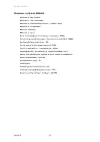 PPCS_PARTE_I_Final_21nov2011




Membros do Comitê Gestor 2008-2011

            Ministério do Meio Ambiente
            Ministério da Ciência e Tecnologia
            Ministério do Desenvolvimento, Indústria e Comércio Exterior
            Ministério de Minas e Energia
            Ministério das Cidades
            Ministério da Fazenda
            Banco Nacional de Desenvolvimento Econômico e Social – BNDES
            Conselho Empresarial Brasileiro para o Desenvolvimento Sustentável – CEBDS
            Confederação Nacional da Indústria – CNI
            Serviço Nacional de Aprendizagem Industrial – SENAI
            Serviço de Apoio a Micro e Pequena Empresa – SEBRAE
            Associação Brasileira das Instituições de Pesquisa Tecnológica – ABIPTI
            Central Sindical envolvida em atividades de gestão ambiental, produção mais
            limpa e desenvolvimento sustentável
            Fundação Getúlio Vargas – FGV
            Instituto Ethos
            Confederação Nacional do Comércio – CNC
            Instituto Brasileiro de Defesa do Consumidor – IDEC
            Compromisso Empresarial para Reciclagem – CEMPRE




22/11/2011                                             2/73
 