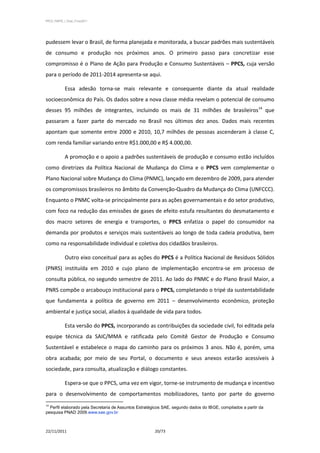 PPCS_PARTE_I_Final_21nov2011




pudessem levar o Brasil, de forma planejada e monitorada, a buscar padrões mais sustentáveis
de consumo e produção nos próximos anos. O primeiro passo para concretizar esse
compromisso é o Plano de Ação para Produção e Consumo Sustentáveis – PPCS, cuja versão
para o período de 2011-2014 apresenta-se aqui.

            Essa adesão torna-se mais relevante e consequente diante da atual realidade
socioeconômica do País. Os dados sobre a nova classe média revelam o potencial de consumo
desses 95 milhões de integrantes, incluindo os mais de 31 milhões de brasileiros14 que
passaram a fazer parte do mercado no Brasil nos últimos dez anos. Dados mais recentes
apontam que somente entre 2000 e 2010, 10,7 milhões de pessoas ascenderam à classe C,
com renda familiar variando entre R$1.000,00 e R$ 4.000,00.

            A promoção e o apoio a padrões sustentáveis de produção e consumo estão incluídos
como diretrizes da Política Nacional de Mudança do Clima e o PPCS vem complementar o
Plano Nacional sobre Mudança do Clima (PNMC), lançado em dezembro de 2009, para atender
os compromissos brasileiros no âmbito da Convenção-Quadro da Mudança do Clima (UNFCCC).
Enquanto o PNMC volta-se principalmente para as ações governamentais e do setor produtivo,
com foco na redução das emissões de gases de efeito estufa resultantes do desmatamento e
dos macro setores de energia e transportes, o PPCS enfatiza o papel do consumidor na
demanda por produtos e serviços mais sustentáveis ao longo de toda cadeia produtiva, bem
como na responsabilidade individual e coletiva dos cidadãos brasileiros.

            Outro eixo conceitual para as ações do PPCS é a Política Nacional de Resíduos Sólidos
(PNRS) instituída em 2010 e cujo plano de implementação encontra-se em processo de
consulta pública, no segundo semestre de 2011. Ao lado do PNMC e do Plano Brasil Maior, a
PNRS compõe o arcabouço institucional para o PPCS, completando o tripé da sustentabilidade
que fundamenta a política de governo em 2011 – desenvolvimento econômico, proteção
ambiental e justiça social, aliados à qualidade de vida para todos.

            Esta versão do PPCS, incorporando as contribuições da sociedade civil, foi editada pela
equipe técnica da SAIC/MMA e ratificada pelo Comitê Gestor de Produção e Consumo
Sustentável e estabelece o mapa do caminho para os próximos 3 anos. Não é, porém, uma
obra acabada; por meio de seu Portal, o documento e seus anexos estarão acessíveis à
sociedade, para consulta, atualização e diálogo constantes.

            Espera-se que o PPCS, uma vez em vigor, torne-se instrumento de mudança e incentivo
para o desenvolvimento de comportamentos mobilizadores, tanto por parte do governo
14
  Perfil elaborado pela Secretaria de Assuntos Estratégicos SAE, segundo dados do IBGE, compilados a partir da
pesquisa PNAD 2009.www.sae.gov.br



22/11/2011                                             20/73
 