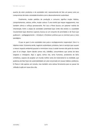 PPCS_PARTE_I_Final_21nov2011




quanto do setor produtivo e da sociedade civil, representando de fato um passo rumo ao
compromisso de toda a sociedade brasileira com o desenvolvimento sustentável.

            Finalmente, mudar padrões de produção e consumo significa mudar hábitos,
comportamentos, valores, enfim, mudar cultura. É uma tarefa que requer engajamento, mas
também ciência e esforço perseverante. Por isso o Plano buscou um patamar realista de
intervenção. Entre a utopia da sociedade sustentável (que ainda não existe) e a sociedade
insustentável (que devemos superar), buscou-se um conjunto de prioridades e de focos que
pudessem – pedagogicamente – introduzir e fortalecer práticas que se orientam para o novo
paradigma.

            O que se quer é uma sociedade mais justa e ecologicamente responsável. Este é o
objetivo maior. Economia verde, negócios sustentáveis, produtos, bens e serviços que causem
o menor impacto ambiental possível e minimizem riscos à saúde humana são parte da receita
para lá se chegar. Quem decide somos nós, cidadãos, consumidores que somos de bens
tangíveis e intangíveis. Aqui e agora, somos nós, seres humanos, produtores de bens
simbólicos, capazes de projetar um mundo melhor antes de materializá-lo na realidade, que
podemos de fato fazer da sustentabilidade um valor encarnado em nossos hábitos cotidianos.
O Plano é não apenas um convite, mas também uma valiosa ferramenta para se passar da
reflexão à ação em nosso dia a dia.




22/11/2011                                   21/73
 