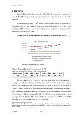 PPCS_PARTE_I_Final_21nov2011




1. CONTEXTO
            A população brasileira está na casa dos 193 milhões de pessoas, com incremento de
cerca de 2 milhões de pessoas ao ano, o que representa um enorme mercado consumidor
potencial.

            O Produto Interno Bruto - PIB15 brasileiro, que em 2010 fechou na casa dos 3,67
trilhões de reais, tem taxa média de crescimento anual de cerca de 4,4 % ao ano – com
exceção de 2009, ano da crise econômica mundial, em que o PIB sofreu uma queda da taxa
média de crescimento igual a -0,6%.

            Figura 1. Evolução comparada entre PIB e população no Brasil de 1999 a 2010




                         Fonte: IBGE – Departamento de Contas Nacionais



Tabela 1. Taxas Médias Anuais de Crescimento do PIB
(Base: Igual Período do Ano Anterior = 100) (*) Dado preliminar
     Discriminação             2004       2005        2006        2007    2008     2009       2010
           PIB                  5,7        3,2          4          6,1     5,2     -0,6       7,5*
 Fonte: IBGE-Departamento de Contas Nacionais

            O expressivo período de crescimento econômico brasileiro teve reflexo na geração de
empregos, aumento da renda dos trabalhadores e inclusão social. De acordo com a Pesquisa
Nacional de Amostragem por Domicílio (PNAD), do Instituto Brasileiro de Geografia e
Estatística (IBGE), 29 milhões de pessoas ingressaram na classe C (renda familiar bruta de R$
1.126 a R$ 4.854) entre 2003 e 2009, um crescimento de 34,3%. Segundo o levantamento, o
País contava em 2009 com cerca de 95 milhões de habitantes nessa faixa de renda, em uma
população total de 190,7 milhões (Censo 2010). Já a classe B (de R$ 4.855 a R$ 6.329)
aumentou 38,5% e a classe A (a partir de R$ 6.330), 40,9%.

15
   Produto Interno Bruto: É a soma de todos os bens e serviços produzidos no País durante o ano. É comum também
utilizar o PIB como padrão de medida para outras contas públicas. Por exemplo, o déficit público atingiu R$32,5bilhões
ou 7,27% do PIB.



22/11/2011                                                    22/73
 