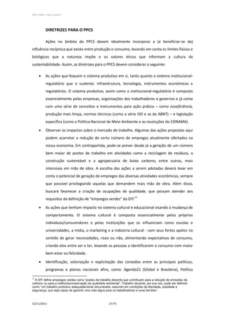 PPCS_PARTE_I_Final_21nov2011




            DIRETRIZES PARA O PPCS

            Ações no âmbito do PPCS devem idealmente incorporar a (e beneficiar-se da)
influência recíproca que existe entre produção e consumo, levando em conta os limites físicos e
biológicos que a natureza impõe e os valores éticos que informam a cultura da
sustentabilidade. Assim, as diretrizes para o PPCS devem considerar o seguinte:

            As ações que foquem o sistema produtivo em si, tanto quanto o sistema institucional-
            regulatório que o sustenta: infraestrutura, tecnologia, instrumentos econômicos e
            regulatórios. O sistema produtivo, assim como o institucional-regulatório é composto
            essencialmente pelas empresas, organizações dos trabalhadores e governos e já conta
            com uma série de conceitos e instrumentos para ação prática – como ecoeficiência,
            produção mais limpa, normas técnicas (como a série ISO e as da ABNT) – e legislação
            específica (como a Política Nacional de Meio Ambiente e as resoluções do CONAMA).

            Observar os impactos sobre o mercado de trabalho. Algumas das ações propostas aqui
            podem acarretar a redução de certo número de empregos atualmente ofertados na
            nossa economia. Em contrapartida, pode-se prever desde já a geração de um número
            bem maior de postos de trabalho em atividades como a reciclagem de resíduos, a
            construção sustentável e a agropecuária de baixo carbono, entre outras, mais
            intensivas em mão de obra. A escolha das ações a serem adotadas deverá levar em
            conta o potencial de geração de empregos das diversas atividades econômicas, sempre
            que possível privilegiando aquelas que demandem mais mão de obra. Além disso,
            buscará favorecer a criação de ocupações de qualidade, que possam atender aos
            requisitos da definição de “empregos verdes” da OIT.17

            As ações que tenham impacto no sistema cultural e educacional visando à mudança de
            comportamento. O sistema cultural é composto essencialmente pelos próprios
            indivíduos/consumidores e pelas instituições que os influenciam como escolas e
            universidades, a mídia, o marketing e a indústria cultural - com seus fortes apelos no
            sentido de gerar necessidades, reais ou não, alimentando expectativas de consumo,
            criando elos entre ser e ter, levando as pessoas a identificarem o consumo com maior
            bem estar ou felicidade.

            Identificação, valorização e explicitação das conexões entre as principais políticas,
            programas e planos nacionais afins, como: Agenda21 (Global e Brasileira), Política

17
  A OIT define empregos verdes como “postos de trabalho decente que contribuem para a redução de emissões de
carbono ou para a melhoria/conservação da qualidade ambiental”. Trabalho decente, por sua vez, pode ser definido
como “um trabalho produtivo adequadamente remunerado, exercido em condições de liberdade, eqüidade e
segurança, que seja capaz de garantir uma vida digna para os trabalhadores e suas famílias”.



22/11/2011                                             27/73
 