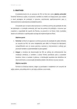 PPCS_PARTE_I_Final_21nov2011




      3. OBJETIVOS

            O estabelecimento de um processo de PCS no País tem como objetivo primordial
fomentar dinâmicas e ações, no presente e também no médio e no longo prazos, que mudem
o atual paradigma de produção e consumo, contribuindo significativamente para o
desenvolvimento sustentável da sociedade brasileira.

            O resultado que se espera desse processo é a melhora contínua da qualidade de vida
da população e a proteção ambiental, por meio de práticas de produção e consumo que
respeitem a capacidade de suporte do Planeta, no presente e no futuro. Estes resultados
devem ser verificáveis e aperfeiçoados ao longo da implementação do Plano.

            Objetivos gerais

      1. Fomentar no Brasil um vigoroso e contínuo processo de ampliação de ações alinhadas
             ao conceito de PCS, tal como estabelecido pela ONU no Processo de Marrakesh,
             compartilhando com os nossos parceiros nacionais e internacionais o esforço por
             promover também a sustentabilidade no plano global;

      2. Integrar a iniciativa de disseminação de PCS ao esforço de enfrentamento das
             mudanças climáticas, e também a outras frentes prioritárias para a sociedade
             brasileira, como o combate à pobreza, a distribuição equitativa dos benefícios do
             desenvolvimento, a conservação da biodiversidade e dos demais recursos naturais.

            Objetivo específico:

            Fornecer as diretrizes básicas, eleger as prioridades e estabelecer um conjunto de
ações cabíveis, articuladas entre si, de modo a efetivar a sua missão.




22/11/2011                                       29/73
 