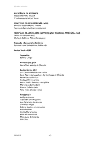 PPCS_PARTE_I_Final_21nov2011




PRESIDÊNCIA DA REPÚBLICA
Presidenta Dilma Roussef
Vice Presidente Michel Temer

MINISTÉRIO DO MEIO AMBIENTE - MMA
Ministra Izabella Mônica Teixeira
Secretário Executivo Francisco Gaetani

SECRETARIA DE ARTICULAÇÃO INSTITUCIONAL E CIDADANIA AMBIENTAL - SAIC
Secretária Samyra Crespo
Chefe de Gabinete Aldenir Paraguassú

Produção e Consumo Sustentáveis
Diretora Laura Silvia Valente de Macedo

Equipe Técnica 2011

            Supervisão
            Samyra Crespo

            Coordenação geral
            Laura Silvia Valente de Macedo

            Equipe técnica SAIC
            Ana Carolina Mendes dos Santos
            Carla Aparecida Magalhães Carsten Braga de Miranda
            Fernanda Altoé Daltro
            Gustavo Oliveira e Silva
            Ketrin Pereira Balduíno – estagiária
            Marcelo Anibal Hasbani
            Rivaldo Pinheiro Neto
            Vana Tércia Silva de Freitas

            Colaboração
            Adalgisa Almeida
            Alexandre Silva Nogueira
            Ana Carla Leite de Almeida
            Antoniela Borges
            Frâncio Saraiva – in memoriam
            Geraldo Abreu
            Gicélia Maria Santos
            Hélio Alcântara Silva
            Miria Lucia de Holanda
            Nilo Diniz




22/11/2011                                   3/73
 