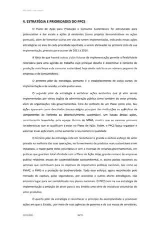 PPCS_PARTE_I_Final_21nov2011




4. ESTRATÉGIA E PRIORIDADES DO PPCS
            O Plano de Ação para Produção e Consumo Sustentáveis foi estruturado para
potencializar e dar escala a ações já existentes (como projetos demonstrativos ou ações
pontuais), além de fomentar outras em vias de serem implementadas, indicando novas ações
estratégicas no eixo de cada prioridade apontada, a serem efetivadas no primeiro ciclo de sua
implementação, previsto para ocorrer de 2011 a 2014.

            A ideia de que haverá outros ciclos futuros de implementação permite a flexibilidade
necessária para uma agenda de trabalho cujo principal desafio é disseminar o conceito de
produção mais limpa e de consumo sustentável, hoje ainda restrito a um número pequeno de
empresas e de consumidores.

            O primeiro pilar da estratégia, portanto é o estabelecimento de ciclos curtos de
implementação e de revisão, a cada quatro anos.

            O segundo pilar da estratégia é vertebrar ações existentes que já vêm sendo
implementadas por vários órgãos da administração pública como também do setor privado,
além de organizações não governamentais. Fora do contexto de um Plano como este, tais
ações aparecem como descoladas das estratégias principais das instituições ou apêndices de
componentes de fomento ao desenvolvimento sustentável. Um listado destas ações,
recentemente levantadas pela equipe técnica do MMA, mostra que as mesmas possuem
características que as qualificam a estar no Plano de Ação. Assim, o PPCS busca organizar e
valorizar essas ações bem, como aumentar o seu número e qualidade.

            O terceiro pilar da estratégia está em reconhecer o grande e exitoso esforço do setor
privado na melhoria das suas operações, no fornecimento de produtos mais sustentáveis e em
iniciativas, a maior parte delas voluntárias e sem a inversão de recursos governamentais, em
práticas que guardam total afinidade com o Plano de Ação. Hoje, grande número de empresas
publica relatórios anuais de sustentabilidade socioambiental, e, assina pactos nacionais ou
setoriais que contribuem para os objetivos de importantes políticas nacionais, tais como ao
PNMC, a PNRS e a proteção da biodiversidade. Todo esse esforço, agora reconhecido pelo
mercado de capitais, pelas seguradoras, por acionistas e outros atores estratégicos, não
encontra lugar para ser contabilizado nos planos nacionais. O PPCS tem na sua estratégia de
implementação a ambição de atrair para o seu âmbito uma série de iniciativas voluntárias do
setor produtivo.

            O quarto pilar da estratégia é reconhecer o princípio da exemplaridade e promover
ações em que o Estado, por meio de suas agências de governo e da sua massa de servidores,


22/11/2011                                      30/73
 