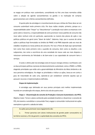 PPCS_PARTE_I_Final_21nov2011




se engaje em práticas mais sustentáveis, consolidando no País uma base normativa sólida
sobre a adoção da agenda socioambientais na gestão e na realização de compras
governamentais com critérios socioambientais definidos.

            O quinto pilar da estratégia é o reconhecimento de que a ênfase do Plano deve ser em
consumo sustentável neste primeiro ciclo. Por duas razões simples: primeiro, porque se a
responsabilidade sobre “limpar” ou “descarbonizar” a produção recai sobre as empresas e em
parte sobre o Governo, a responsabilidade de como promover novos padrões de consumo não
recai sobre nenhum ente em particular, aparecendo na maioria dos planos de ação e nas
políticas públicas em geral como “dever de todos”. Sabemos, hoje, que o sucesso de várias
ações e políticas hoje formuladas no âmbito da PNMC e da PNRS depende cada vez mais de
cidadãos receptivos às novas práticas de consumo. Por isso o Plano de Ação aqui apresentado
tem como foco neste primeiro ciclo a questão do consumo, bem como os desafios a ela
subjacentes, tais como a ocorrência de uma sociedade de massa cada vez mais disposta a
relacionar sentimentos de felicidade e de bem-estar à sua capacidade de consumir bens e
serviços.

            O sexto e último pilar da estratégia está em buscar sinergias diretas e verificáveis com
as duas principais políticas nacionais de desenvolvimento sustentável, como a PNMC e a PNRS,
elegendo prioridades que estão sob a governabilidade do Ministério do Meio Ambiente e de
seus parceiros estratégicos. Ao eleger as prioridades e indicar as ações, levou-se em conta o
grau de maturidade de cada uma, optando-se por estabelecer somente aquelas que já
possuem recursos e implementadores definidos.

            Etapas da Implementação

            A estratégia aqui delineada em seus pontos principais será melhor implementada
levando em consideração três etapas, dentro do ciclo de quatro anos:

            Etapa 1 – Disseminação do conceito de Produção e Consumo Sustentáveis e do PPCS.
Objetivo maior: Tornar o plano conhecido pela sociedade brasileira e disseminar o conceito de
PCS, de maneira a sensibilizar o consumidor final, engajar o consumidor institucional em ações
exemplares e garantir a adesão de todos.

            As ações para promover esse engajamento são:

            a.           Firmar parcerias com atores institucionais de grande poder convocatório no
território nacional, a fim de garantir a capilaridade dos conceitos do PPCS;




22/11/2011                                          31/73
 