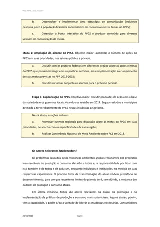 PPCS_PARTE_I_Final_21nov2011




            b.           Desenvolver e implementar uma estratégia de comunicação (incluindo
pesquisa junto à população brasileira sobre hábitos de consumo e outros temas do PPCS);

            c.           Gerenciar o Portal interativo do PPCS e produzir conteúdo para diversos
veículos de comunicação de massa.



Etapa 2: Ampliação do alcance do PPCS. Objetivo maior: aumentar o número de ações do
PPCS em suas prioridades, nos setores público e privado.

            a.           Discutir com os gestores federais em diferentes órgãos sobre as ações e metas
do PPCS que possam interagir com as políticas setoriais, em complementação ao cumprimento
de suas metas previstas no PPA 2012-2015;

            b.           Discutir iniciativas conjuntas e acordos para o próximo período.



            Etapa 3: Capilarização do PPCS. Objetivo maior: discutir propostas de ação com a base
da sociedade e os governos locais, visando sua revisão em 2014. Engajar estados e municípios
de modo a ter o rebatimento do PPCS nessas instâncias de governo.

            Nesta etapa, as ações incluem:

            a.           Promover eventos regionais para discussão sobre as metas do PPCS em suas
prioridades, de acordo com as especificidades de cada região;

            b.           Realizar Conferência Nacional de Meio Ambiente sobre PCS em 2013.




            Os Atores Relevantes (stakeholders)

            Os problemas causados pelas mudanças ambientais globais resultantes dos processos
insustentáveis de produção e consumo afetarão a todos e, a responsabilidade por lidar com
isso também é de todos e de cada um, enquanto indivíduos e instituições, na medida de suas
respectivas capacidades. O principal fator de transformação do atual modelo predatório de
desenvolvimento, para um que respeite os limites do planeta será, sem dúvida, a mudança dos
padrões de produção e consumo atuais.

            Em última instância, todos são atores relevantes na busca, na promoção e na
implementação de práticas de produção e consumo mais sustentáveis. Alguns atores, porém,
tem a capacidade, o poder e/ou a vontade de liderar as mudanças necessárias. Consumidores



22/11/2011                                            32/73
 