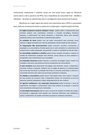 PPCS_PARTE_I_Final_21nov2011




institucionais, empresariais e coletivos, atuam em uma escala maior, capaz de influenciar
outros atores e são os parceiros do PPCS, mas a importância do consumidor final - cidadãos e
indivíduos - não pode ser subestimada, pois é o protagonista nesse processo de mudança.

            Identificam-se a seguir alguns dos atores mais importantes para o PPCS e o que podem
fazer, dado seu envolvimento direto ou potencial na elaboração e implementação do Plano:

              Os órgãos de governo nacional, estaduais e locais - podem aderir a compromissos que
              norteiem práticas mais sustentáveis, incentivar a inovação tecnológica, fomentar
              pesquisa e conhecimento nos temas relevantes e, finalmente, liderar pelo exemplo
              adotando práticas mais sustentáveis na administração pública;
              As entidades de classe podem usar seu poder convocatório para promover novas
              práticas e engajar associados por meio de capacitação e disseminação de boas práticas;
              As Organizações Não Governamentais podem promover conceitos, conscientizar a
              população e os consumidores, fiscalizar governos e o setor produtivo no cumprimento de
              compromissos e ações adequadas, que garantam a saúde e a qualidade de vida de todos;
              As comunidades acadêmica e científica podem buscar soluções inovadoras, criativas no
              sentido de implementar produção mais eficiente, menos danosa ao meio ambiente e
              compartilhar esse conhecimento com a sociedade;
              As instituições financeiras podem financiar e incentivar tecnologias limpas, investir em
              inovação e comunicar suas práticas de forma transparente aos consumidores;
              O setor produtivo pode desenvolver tecnologias mais eficientes, reduzir o desperdício,
              minimizar resíduos e poluição, colaborar com os órgãos de governo na implementação
              das normas que favoreçam a produção mais limpa e o consumo sustentável, e informar o
              consumidor de forma clara sobre seus processos produtivos e impactos;
              Os cidadãos e consumidores podem buscar informações sobre como reduzir o impacto
              de suas escolhas de consumo, evitar o desperdício sempre, ter consciência na hora de
              descartar produtos indesejáveis e dispor adequadamente de seus resíduos.
              As agencias multilaterais e de cooperação internacional podem promover a troca de
              experiências, tecnologia e conhecimento sobre boas práticas de produção e consumo
              mais sustentáveis entre governos e instituições.
              A comunidade internacional pode se reunir na busca de soluções no âmbito das nações,
              promovendo a negociação entre aqueles com interesses diferentes, para estabelecer,
              apoiar e implementar um quadro normativo que apoie as mudanças necessárias;




22/11/2011                                           33/73
 