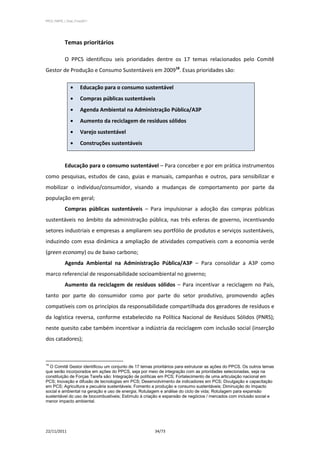 PPCS_PARTE_I_Final_21nov2011




            Temas prioritários

            O PPCS identificou seis prioridades dentre os 17 temas relacionados pelo Comitê
Gestor de Produção e Consumo Sustentáveis em 200918. Essas prioridades são:

                       Educação para o consumo sustentável
                       Compras públicas sustentáveis
                       Agenda Ambiental na Administração Pública/A3P
                       Aumento da reciclagem de resíduos sólidos
                       Varejo sustentável
                       Construções sustentáveis


            Educação para o consumo sustentável – Para conceber e por em prática instrumentos
como pesquisas, estudos de caso, guias e manuais, campanhas e outros, para sensibilizar e
mobilizar o indivíduo/consumidor, visando a mudanças de comportamento por parte da
população em geral;
            Compras públicas sustentáveis – Para impulsionar a adoção das compras públicas
sustentáveis no âmbito da administração pública, nas três esferas de governo, incentivando
setores industriais e empresas a ampliarem seu portfólio de produtos e serviços sustentáveis,
induzindo com essa dinâmica a ampliação de atividades compatíveis com a economia verde
(green economy) ou de baixo carbono;
            Agenda Ambiental na Administração Pública/A3P – Para consolidar a A3P como
marco referencial de responsabilidade socioambiental no governo;
            Aumento da reciclagem de resíduos sólidos – Para incentivar a reciclagem no País,
tanto por parte do consumidor como por parte do setor produtivo, promovendo ações
compatíveis com os princípios da responsabilidade compartilhada dos geradores de resíduos e
da logística reversa, conforme estabelecido na Política Nacional de Resíduos Sólidos (PNRS);
neste quesito cabe também incentivar a indústria da reciclagem com inclusão social (inserção
dos catadores);



18
  O Comitê Gestor identificou um conjunto de 17 temas prioritários para estruturar as ações do PPCS. Os outros temas
que serão incorporados em ações do PPCS, seja por meio de integração com as prioridades selecionadas, seja na
constituição de Forças Tarefa são: Integração de políticas em PCS; Fortalecimento de uma articulação nacional em
PCS; Inovação e difusão de tecnologias em PCS; Desenvolvimento de indicadores em PCS; Divulgação e capacitação
em PCS; Agricultura e pecuária sustentáveis; Fomento a produção e consumo sustentáveis; Diminuição do impacto
social e ambiental na geração e uso de energia; Rotulagem e análise do ciclo de vida; Rotulagem para expansão
sustentável do uso de biocombustíveis; Estímulo à criação e expansão de negócios / mercados com inclusão social e
menor impacto ambiental.




22/11/2011                                             34/73
 