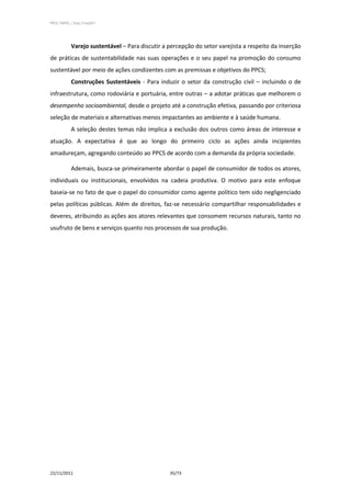 PPCS_PARTE_I_Final_21nov2011




            Varejo sustentável – Para discutir a percepção do setor varejista a respeito da inserção
de práticas de sustentabilidade nas suas operações e o seu papel na promoção do consumo
sustentável por meio de ações condizentes com as premissas e objetivos do PPCS;
            Construções Sustentáveis - Para induzir o setor da construção civil – incluindo o de
infraestrutura, como rodoviária e portuária, entre outras – a adotar práticas que melhorem o
desempenho socioambiental, desde o projeto até a construção efetiva, passando por criteriosa
seleção de materiais e alternativas menos impactantes ao ambiente e à saúde humana.
            A seleção destes temas não implica a exclusão dos outros como áreas de interesse e
atuação. A expectativa é que ao longo do primeiro ciclo as ações ainda incipientes
amadureçam, agregando conteúdo ao PPCS de acordo com a demanda da própria sociedade.

            Ademais, busca-se primeiramente abordar o papel de consumidor de todos os atores,
individuais ou institucionais, envolvidos na cadeia produtiva. O motivo para este enfoque
baseia-se no fato de que o papel do consumidor como agente político tem sido negligenciado
pelas políticas públicas. Além de direitos, faz-se necessário compartilhar responsabilidades e
deveres, atribuindo as ações aos atores relevantes que consomem recursos naturais, tanto no
usufruto de bens e serviços quanto nos processos de sua produção.




22/11/2011                                       35/73
 