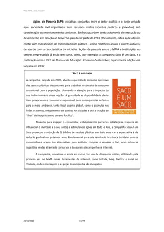 PPCS_PARTE_I_Final_21nov2011




            Ações de Parceria (AP): iniciativas conjuntas entre o setor público e o setor privado
e/ou sociedade civil organizada, com recursos mistos (aportes públicos e privados), sob
coordenação ou monitoramento conjuntos. Embora guardem certa autonomia de execução ou
desempenho em relação ao Governo, para fazer parte do PPCS oficialmente, estas ações devem
contar com mecanismos de monitoramento público – como relatórios anuais e outros cabíveis,
de acordo com a característica da iniciativa. Ações de parceria entre o MMA e instituições ou
setores empresariais já estão em curso, como, por exemplo, a campanha Saco é um Saco, e a
publicação com o IDEC do Manual de Educação: Consumo Sustentável, cuja terceira edição será
lançada em 2012.

                                              Saco é um saco

   A campanha, lançada em 2009, aborda a questão do consumo excessivo
   das sacolas plásticas descartáveissobre trabalharde conceito de consumo
          (pesquisa com Walmart para hábitos o consumo)
   sustentável com a população, chamando a atenção para o impacto do
   uso indiscriminado dessa opção. A gratuidade e disponibilidade deste
   item provocaram o consumo irresponsável, com consequências nefastas
   para o meio ambiente, tanto local quanto global, como o acúmulo nos
   lixões e aterros, entupimento de bueiros nas cidades e até a criação de
                                              1
   “ilhas” de lixo plástico no oceano Pacífico .

                Atuando para engajar o consumidor, estabelecendo parcerias estratégicas (capazes de
   influenciar o mercado e o seu setor) e estimulando ações em todo o País, a campanha Saco é um
   Saco provocou a redução de 5 bilhões de sacolas plásticas em dois anos – e a expectativa é de
   redução gradual nos próximos anos. Fundamental para este resultado foi a troca de ideias com os
   consumidores acerca das alternativas para embalar compras e envasar o lixo, com inúmeras
   sugestões vindas através de concursos e dos canais da campanha na internet.

                A campanha, inovadora e ainda em curso, faz uso de diferentes mídias, utilizando pela
   primeira vez no MMA novas ferramentas de internet, como hotsite, blog, Twitter e canal no
   Youtube, onde a mensagem e as peças da campanha são divulgadas.




22/11/2011                                          37/73
 