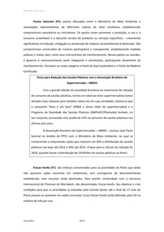 PPCS_PARTE_I_Final_21nov2011




            Pactos Setoriais (PS): pactos efetuados entre o Ministério do Meio Ambiente e
associações representativas de diferentes cadeias do setor produtivo, estabelecendo
compromissos voluntários ou vinculantes. Os pactos visam promover a produção, o uso e o
consumo sustentável e o descarte correto de produtos ou serviços específicos – claramente
significativos na redução, mitigação ou prevenção de impacto socioambiental já detectado. São
compromissos construídos de maneira participativa e transparente, estabelecendo medidas
práticas e metas, bem como seus instrumentos de monitoramento. Nesses pactos ou acordos,
o governo é necessariamente parte integrante e constitutiva, participando ativamente do
monitoramento. Encaixam-se nesta categoria o Pacto da Soja Sustentável e o Pacto da Madeira
Certificada.
                 Pacto para Redução das Sacolas Plásticas com a Associação Brasileira de
                                           Supermercados - ABRAS

                         Com a grande adesão da sociedade brasileira ao movimento de redução
          do consumo de sacolas plásticas, tornou-se viável ao setor supermercadista tomar
          atitudes mais robustas para também reduzi-las em suas atividades. Estima-se que
          a campanha “Saco é um Saco” (MMA e várias redes de supermercados) e o
          Programa de Qualidade das Sacolas Plásticas (ABIPLAST/Plastivida) tenham, no
          seu conjunto, provocado uma queda de 22% no consumo de sacolas plásticas nos
          últimos dois anos.

                         A Associação Brasileira de Supermercados – ABRAS – assinou este Pacto
          Setorial no âmbito do PPCS com o Ministério do Meio Ambiente, no qual se
          compromete a empreender ações que reduzam em 30% a distribuição de sacolas
          plásticas nas lojas até 2013 e 40% até 2015. A base para o cálculo de redução foi
          2010, quando houve a distribuição de 14 bilhões de sacolas plásticas no Brasil.



            Forças-Tarefa (FT): são esforços concentrados para as prioridades do Plano que ainda
não possuem ações concretas em andamento, sem cronograma de desenvolvimento
estabelecido, nem recursos ainda destinados. Para manter similaridade com a estrutura
internacional do Processo de Marrakesh, são denominadas Forças-tarefa. Seu objetivo é criar
condições para que as prioridades já indicadas pelo Comitê Gestor até o final do 1º ciclo do
Plano possam se converter em ações concretas. Essas Forças-Tarefa serão definidas pelo CG no
máximo de três por ano.




22/11/2011                                          39/73
 
