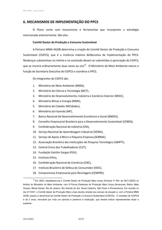 PPCS_PARTE_I_Final_21nov2011




6. MECANISMOS DE IMPLEMENTAÇÃO DO PPCS
             O Plano conta com mecanismos e ferramentas que incorporam a estratégia
mencionada anteriormente. São eles:

             Comitê Gestor de Produção e Consumo Sustentável

             A Portaria MMA 44/08 determina a criação do Comitê Gestor de Produção e Consumo
Sustentável (CGPCS), que é a instância máxima deliberativa de implementação do PPCS.
Mudanças substantivas no mérito e no conteúdo devem se submetidas à apreciação do CGPCS,
que se reunirá ordinariamente duas vezes ao ano19. O Ministério do Meio Ambiente exerce a
função de Secretaria Executiva do CGPCS e coordena o PPCS.

             Os integrantes do CGPCS são:

             1.      Ministério do Meio Ambiente (MMA),
             2.      Ministério da Ciência e Tecnologia (MCT),
             3.      Ministério do Desenvolvimento, Indústria e Comércio Exterior (MDIC),
             4.      Ministério Minas e Energia (MME),
             5.      Ministério de Cidades (MCidades),
             6.      Ministério da Fazenda (MF),
             7.      Banco Nacional de Desenvolvimento Econômico e Social (BNDES),
             8.      Conselho Empresarial Brasileiro para o Desenvolvimento Sustentável (CEBDS),
             9.      Confederação Nacional da Indústria (CNI),
             10. Serviço Nacional de Aprendizagem Industrial (SENAI),
             11. Serviço de Apoio à Micro e Pequena Empresa (SEBRAE),
             12. Associação Brasileira das Instituições de Pesquisa Tecnológica (ABIPTI),
             13. Central Única dos Trabalhadores (CUT),
             14. Fundação Getúlio Vargas (FGV),
             15. Instituto Ethos,
             16. Confederação Nacional do Comércio (CNC),
             17. Instituto Brasileiro de Defesa do Consumidor (IDEC),
             18. Compromisso Empresarial para Reciclagem (CEMPRE).

             19
                  Em 2003, estabeleceu-se o Comitê Gestor de Produção Mais Limpa (Portaria nº 454, de 28/11/2003) no
âmbito do Ministério do Meio Ambiente, com 9 Fóruns Estaduais de Produção Mais Limpa (Amazonas, Bahia, Mato
Grosso, Minas Gerais, Rio de Janeiro, Rio Grande do Sul, Santa Catarina, São Paulo e Pernambuco). Em reunião no
dia 31/10/07, o Comitê Gestor de Produção Mais Limpa decidiu ampliar seu escopo de atuação e, com a Portaria MMA
44/08, passou a denominar-se Comitê Gestor de Produção e Consumo Sustentável (CGPCS). O mandato do CGPCS
é de 2 anos, renovável por mais um período e pertence à instituição, que deverá indicar representantes titular e
suplente..




22/11/2011                                                41/73
 