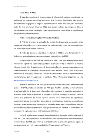 PPCS_PARTE_I_Final_21nov2011




            Fórum Anual do PPCS

            O segundo mecanismo de implementação é o fomento à troca de experiências e a
visibilidade de experiências exitosas em Produção e Consumo Sustentáveis, bem como a
discussão sobre os gargalos ao longo da implementação do Plano. Para tanto, será instituído a
partir de 2012 um Fórum Anual do PPCS, que buscará debater os avanços do Plano e
estratégias para sua maior efetividade. Para o planejamento do Fórum Anual, o Comitê Gestor
designará uma comissão específica.

            Portal e redes: Comunicação e informação eletrônica

            O PPCS irá promover a utilização dos meios eletrônicos para comunicação entre
parceiros e informação sobre o progresso de sua implementação. Essas ferramentas incluem
um portal específico e as redes temáticas.

            O Portal do Consumo Sustentável (ou Portal do PPCS) é uma ferramenta viva e
dinâmica, a ser atualizada permanentemente pela equipe técnica do DPCS.

            O Portal constitui um canal de comunicação direta com a sociedade para os temas
relacionados a produção e consumo sustentáveis e será uma fonte de informações dinâmica
(clearing house), além de apoiar uma rede de comunicação entre atores relevantes por meio
da Rede Brasileira de Produção e Consumo Sustentáveis (Rede PCS Brasil). Além de seu papel
informativo e articulador, o Portal do Consumo Sustentável terá a função de ferramenta de
monitoramento, com transparência e agilidade. Mais informações disponíveis no site
www.consumosustentavel.gov.br.

             A Rede de Informação em Produção e Consumo Sustentáveis para a América Latina e
Caribe – RedPyCS, criada em setembro de 2009 pelo PNUMA, , constitui-se num ambiente
virtual cujo objetivo é disseminar informações sobre consumo e produção sustentáveis e
economia verde, além de promover a redução da pobreza na região da América Latina e
Caribe. Essa plataforma de alcance regional também visa o intercâmbio de experiências,
aproximando atores, fomentando a cooperação e constituição de parcerias, compartilhando
desafios a serem enfrentados, divulgando os resultados alcançados e disseminando soluções
exitosas na busca de novos padrões de produção e consumo que atendam as necessidades das
populações da região, dentro de critérios de sustentabilidade.

            Em 2012 será iniciado o processo de estabelecimento do núcleo brasileiro da Rede. A
rede PyCS, em articulação com o núcleo brasileiro, será um importante mecanismo para a
implementação do PPCS, ao permitir o aprendizado entre os diferentes países da região. O
acesso ao site da Red PyCS em português é http://www.redpycs.net/?lang=3.


22/11/2011                                     42/73
 