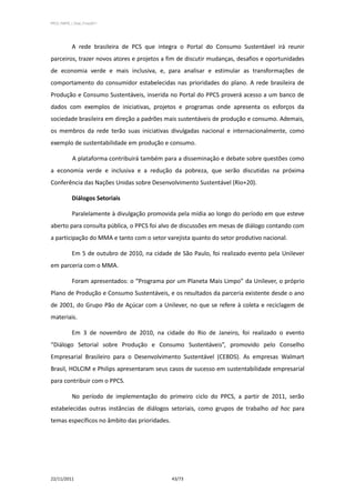 PPCS_PARTE_I_Final_21nov2011




            A rede brasileira de PCS que integra o Portal do Consumo Sustentável irá reunir
parceiros, trazer novos atores e projetos a fim de discutir mudanças, desafios e oportunidades
de economia verde e mais inclusiva, e, para analisar e estimular as transformações de
comportamento do consumidor estabelecidas nas prioridades do plano. A rede brasileira de
Produção e Consumo Sustentáveis, inserida no Portal do PPCS proverá acesso a um banco de
dados com exemplos de iniciativas, projetos e programas onde apresenta os esforços da
sociedade brasileira em direção a padrões mais sustentáveis de produção e consumo. Ademais,
os membros da rede terão suas iniciativas divulgadas nacional e internacionalmente, como
exemplo de sustentabilidade em produção e consumo.

             A plataforma contribuirá também para a disseminação e debate sobre questões como
a economia verde e inclusiva e a redução da pobreza, que serão discutidas na próxima
Conferência das Nações Unidas sobre Desenvolvimento Sustentável (Rio+20).

            Diálogos Setoriais

            Paralelamente à divulgação promovida pela mídia ao longo do período em que esteve
aberto para consulta pública, o PPCS foi alvo de discussões em mesas de diálogo contando com
a participação do MMA e tanto com o setor varejista quanto do setor produtivo nacional.

            Em 5 de outubro de 2010, na cidade de São Paulo, foi realizado evento pela Unilever
em parceria com o MMA.

            Foram apresentados: o “Programa por um Planeta Mais Limpo” da Unilever, o próprio
Plano de Produção e Consumo Sustentáveis, e os resultados da parceria existente desde o ano
de 2001, do Grupo Pão de Açúcar com a Unilever, no que se refere à coleta e reciclagem de
materiais.

            Em 3 de novembro de 2010, na cidade do Rio de Janeiro, foi realizado o evento
“Diálogo Setorial sobre Produção e Consumo Sustentáveis”, promovido pelo Conselho
Empresarial Brasileiro para o Desenvolvimento Sustentável (CEBDS). As empresas Walmart
Brasil, HOLCIM e Philips apresentaram seus casos de sucesso em sustentabilidade empresarial
para contribuir com o PPCS.

            No período de implementação do primeiro ciclo do PPCS, a partir de 2011, serão
estabelecidas outras instâncias de diálogos setoriais, como grupos de trabalho ad hoc para
temas específicos no âmbito das prioridades.




22/11/2011                                     43/73
 