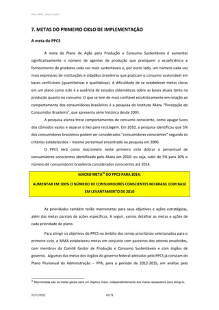 PPCS_PARTE_I_Final_21nov2011




7. METAS DO PRIMEIRO CICLO DE IMPLEMENTAÇÃO

A meta do PPCS

            A meta do Plano de Ação para Produção e Consumo Sustentáveis é aumentar
significativamente o número de agentes de produção que pratiquem a ecoeficiência e
fornecimento de produtos cada vez mais sustentáveis e, por outro lado, um número cada vez
mais expressivo de instituições e cidadãos brasileiros que praticam o consumo sustentável em
bases verificáveis (quantitativas e qualitativas). A dificuldade de se estabelecer metas claras
em um plano como este é a ausência de estudos sistemáticos sobre as bases atuais tanto na
produção quanto no consumo. O que se tem de mais confiável estatisticamente em relação ao
comportamento dos consumidores brasileiros é a pesquisa do Instituto Akatu “Percepção do
Consumidor Brasileiro”, que apresenta série histórica desde 2003.
            A pesquisa elenca treze comportamentos de consumo consciente, como apagar luzes
dos cômodos vazios e separar o lixo para reciclagem. Em 2010, a pesquisa identificou que 5%
dos consumidores brasileiros podem ser considerados “consumidores conscientes” segundo os
critérios estabelecidos – mesmo percentual encontrado na pesquisa em 2006.
            O PPCS terá como macrometa neste primeiro ciclo dobrar o percentual de
consumidores conscientes identificado pelo Akatu em 2010: ou seja, subir de 5% para 10% o
número de consumidores brasileiros considerados conscientes até 2014.

                                     MACRO META20 DO PPCS PARA 2014:

 AUMENTAR EM 100% O NÚMERO DE CONSUMIDORES CONSCIENTES NO BRASIL COM BASE
                                         EM LEVANTAMENTO DE 2010



            As prioridades também terão macrometas para seus objetivos e ações estratégicas,
além das metas parciais de ações específicas. A seguir, vamos detalhar as metas e ações de
cada prioridade do plano.

            Para atingir os objetivos do PPCS no âmbito dos temas prioritários selecionados para o
primeiro ciclo, o MMA estabeleceu metas em conjunto com parceiros dos setores envolvidos,
com membros do Comitê Gestor de Produção e Consumo Sustentáveis e com órgãos de
governo. Algumas das metas dos órgãos do governo federal adotadas pelo PPCS já constam do
Plano Plurianual da Administração – PPA, para o período de 2012-2015, em análise pelo



20
     Macrometas são as metas gerais para um objetivo maior, independentemente dos meios necessários para atingi-lo.



22/11/2011                                               45/73
 