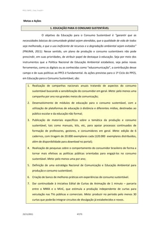 PPCS_PARTE_I_Final_21nov2011




Metas e Ações

                               1. EDUCAÇÃO PARA O CONSUMO SUSTENTÁVEL

                         O objetivo da Educação para o Consumo Sustentável é “garantir que as
necessidades básicas da comunidade global sejam atendidas, que a qualidade de vida de todos
seja melhorada, e que o uso ineficiente de recursos e a degradação ambiental sejam evitados”
(PNUMA, 2011). Nesse sentido, um plano de produção e consumo sustentáveis não pode
prescindir, em suas prioridades, de atribuir papel de destaque à educação. Seja por meio dos
instrumentos que a Política Nacional de Educação Ambiental estabelece, seja pelas novas
ferramentas, como as digitais ou as conhecidas como “educomunicação”, a contribuição desse
campo e de suas políticas ao PPCS é fundamental. As ações previstas para o 1º Ciclo do PPCS,
em Educação para o Consumo Sustentável, são:

      1. Realização de campanhas nacionais anuais tratando de aspectos do consumo
            sustentável buscando a sensibilização do consumidor em geral. Meta: pelo menos uma
            campanha por ano nos grandes meios de comunicação;

      2. Desenvolvimento de módulos de educação para o consumo sustentável, com a
            utilização de plataformas de educação à distância e diferentes mídias, destinadas ao
            público escolar e da educação não formal;

      3. Publicação de materiais específicos sobre a temática da produção e consumo
            sustentável, tais como manuais, kits, etc, para apoiar processos continuados de
            formação de professores, gestores, e consumidores em geral. Meta: edição de 6
            cadernos, com tiragem de 20.000 exemplares cada (120.000 exemplares distribuídos,
            além de disponibilidade para download no portal);

      4. Realização de pesquisas sobre o comportamento do consumidor brasileiro de forma a
            tornar mais efetivas as políticas públicas orientadas para engajá-los no consumo
            sustentável. Meta: pelo menos uma por ano;

      5. Definição de uma estratégia Nacional de Comunicação e Educação Ambiental para
            produção e consumo sustentável;

      6. Criação de banco de melhores práticas em experiências de consumo sustentável.

      7. Dar continuidade à iniciativa Edital de Curtas de Animação de 1 minuto – parceria
            entre o MMA e o MinC, que estimula a produção independente de curtas para
            veiculação nas TVs públicas e comerciais. Meta: produzir no período pelo menos 30
            curtas que poderão integrar circuitos de divulgação já estabelecidos e novos.



22/11/2011                                        47/73
 