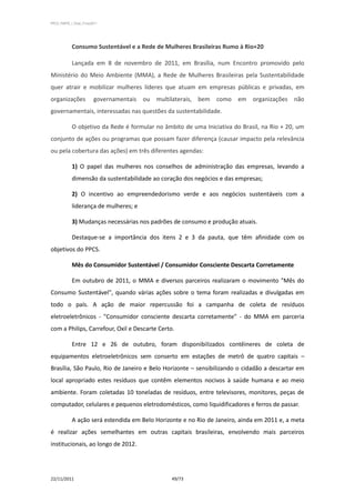 PPCS_PARTE_I_Final_21nov2011




            Consumo Sustentável e a Rede de Mulheres Brasileiras Rumo à Rio+20

            Lançada em 8 de novembro de 2011, em Brasília, num Encontro promovido pelo
Ministério do Meio Ambiente (MMA), a Rede de Mulheres Brasileiras pela Sustentabilidade
quer atrair e mobilizar mulheres líderes que atuam em empresas públicas e privadas, em
organizações              governamentais ou multilaterais, bem como em organizações não
governamentais, interessadas nas questões da sustentabilidade.

            O objetivo da Rede é formular no âmbito de uma Iniciativa do Brasil, na Rio + 20, um
conjunto de ações ou programas que possam fazer diferença (causar impacto pela relevância
ou pela cobertura das ações) em três diferentes agendas:

            1) O papel das mulheres nos conselhos de administração das empresas, levando a
            dimensão da sustentabilidade ao coração dos negócios e das empresas;

            2) O incentivo ao empreendedorismo verde e aos negócios sustentáveis com a
            liderança de mulheres; e

            3) Mudanças necessárias nos padrões de consumo e produção atuais.

            Destaque-se a importância dos itens 2 e 3 da pauta, que têm afinidade com os
objetivos do PPCS.

            Mês do Consumidor Sustentável / Consumidor Consciente Descarta Corretamente

            Em outubro de 2011, o MMA e diversos parceiros realizaram o movimento "Mês do
Consumo Sustentável", quando várias ações sobre o tema foram realizadas e divulgadas em
todo o país. A ação de maior repercussão foi a campanha de coleta de resíduos
eletroeletrônicos - "Consumidor consciente descarta corretamente" - do MMA em parceria
com a Philips, Carrefour, Oxil e Descarte Certo.

            Entre 12 e 26 de outubro, foram disponibilizados contêineres de coleta de
equipamentos eletroeletrônicos sem conserto em estações de metrô de quatro capitais –
Brasília, São Paulo, Rio de Janeiro e Belo Horizonte – sensibilizando o cidadão a descartar em
local apropriado estes resíduos que contêm elementos nocivos à saúde humana e ao meio
ambiente. Foram coletadas 10 toneladas de resíduos, entre televisores, monitores, peças de
computador, celulares e pequenos eletrodomésticos, como liquidificadores e ferros de passar.

            A ação será estendida em Belo Horizonte e no Rio de Janeiro, ainda em 2011 e, a meta
é realizar ações semelhantes em outras capitais brasileiras, envolvendo mais parceiros
institucionais, ao longo de 2012.




22/11/2011                                      49/73
 