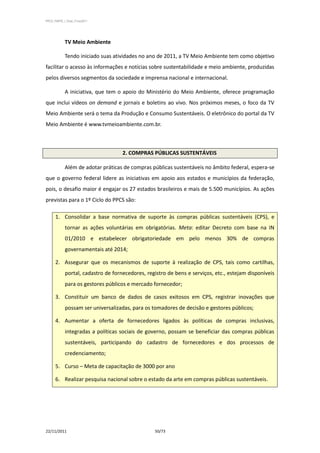 PPCS_PARTE_I_Final_21nov2011




            TV Meio Ambiente

            Tendo iniciado suas atividades no ano de 2011, a TV Meio Ambiente tem como objetivo
facilitar o acesso às informações e notícias sobre sustentabilidade e meio ambiente, produzidas
pelos diversos segmentos da sociedade e imprensa nacional e internacional.

            A iniciativa, que tem o apoio do Ministério do Meio Ambiente, oferece programação
que inclui vídeos on demand e jornais e boletins ao vivo. Nos próximos meses, o foco da TV
Meio Ambiente será o tema da Produção e Consumo Sustentáveis. O eletrônico do portal da TV
Meio Ambiente é www.tvmeioambiente.com.br.



                                    2. COMPRAS PÚBLICAS SUSTENTÁVEIS

            Além de adotar práticas de compras públicas sustentáveis no âmbito federal, espera-se
que o governo federal lidere as iniciativas em apoio aos estados e municípios da federação,
pois, o desafio maior é engajar os 27 estados brasileiros e mais de 5.500 municípios. As ações
previstas para o 1º Ciclo do PPCS são:

      1. Consolidar a base normativa de suporte às compras públicas sustentáveis (CPS), e
            tornar as ações voluntárias em obrigatórias. Meta: editar Decreto com base na IN
            01/2010 e estabelecer obrigatoriedade em pelo menos 30% de compras
            governamentais até 2014;

      2. Assegurar que os mecanismos de suporte à realização de CPS, tais como cartilhas,
            portal, cadastro de fornecedores, registro de bens e serviços, etc., estejam disponíveis
            para os gestores públicos e mercado fornecedor;

      3. Constituir um banco de dados de casos exitosos em CPS, registrar inovações que
            possam ser universalizadas, para os tomadores de decisão e gestores públicos;

      4. Aumentar a oferta de fornecedores ligados às políticas de compras inclusivas,
            integradas a políticas sociais de governo, possam se beneficiar das compras públicas
            sustentáveis, participando do cadastro de fornecedores e dos processos de
            credenciamento;

      5. Curso – Meta de capacitação de 3000 por ano

      6. Realizar pesquisa nacional sobre o estado da arte em compras públicas sustentáveis.




22/11/2011                                       50/73
 