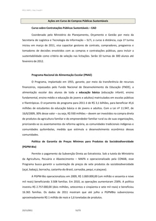 PPCS_PARTE_I_Final_21nov2011




                               Ações em Curso de Compras Públicas Sustentáveis

            Curso sobre Contratações Públicas Sustentáveis – EAD

            Coordenado pelo Ministério do Planejamento, Orçamento e Gestão por meio da
Secretaria de Logística e Tecnologia da Informação – SLTI, o curso à distância, cuja 1ª turma
iniciou em março de 2011, visa capacitar gestores de contrato, compradores, pregoeiros e
tomadores de decisões envolvidos com as compras e contratações públicas, para incluir a
sustentabilidade como critério de seleção nas licitações. Serão 10 turmas de 300 alunos até
fevereiro de 2012.



            Programa Nacional de Alimentação Escolar (PNAE)

            O Programa, implantado em 1955, garante, por meio da transferência de recursos
financeiros, repassados pelo Fundo Nacional de Desenvolvimento da Educação (FNDE), a
alimentação escolar dos alunos de toda a educação básica (educação infantil, ensino
fundamental, ensino médio e educação de jovens e adultos) matriculados em escolas públicas
e filantrópicas. O orçamento do programa para 2011 é de R$ 3,1 bilhões, para beneficiar 45,6
milhões de estudantes da educação básica e de jovens e adultos. Com a Lei nº 11.947, de
16/6/2009, 30% desse valor – ou seja, R$ 930 milhões – devem ser investidos na compra direta
de produtos da agricultura familiar e do empreendedor familiar rural ou de suas organizações,
priorizando-se os assentamentos da reforma agrária, as comunidades tradicionais indígenas e
comunidades quilombolas, medida que estimula o desenvolvimento econômico dessas
comunidades.

            Política de Garantia de Preços Mínimos para Produtos da Sociobiodiversidade
(PGPM-Bio)

            Permite o pagamento da Subvenção Direta ao Extrativista. Sob a tutela do Ministério
da Agricultura, Pecuária e Abastecimento – MAPA e operacionalizado pela CONAB, esse
Programa busca garantir a sustentação de preços de sete produtos da sociobiodiversidade
(açaí, babaçú, borracha, castanha-do-Brasil, carnaúba, pequi, e piaçava).

            A PGPM-Bio operacionalizou em 2009, R$ 1.069.000,00 (um milhão e sessenta e nove
mil reais) beneficiando 3.508 famílias. Em 2010, as operações aumentaram 258%. A política
investiu R$ 2.757.000,00 (dois milhões, setecentos e cinqüenta e sete mil reais) e beneficiou
16.365 famílias. Os dados de 2011 mostram que até julho a PGPMBio subvencionou
aproximadamente R$ 1 milhão de reais e 1,6 toneladas de produtos.



22/11/2011                                          51/73
 