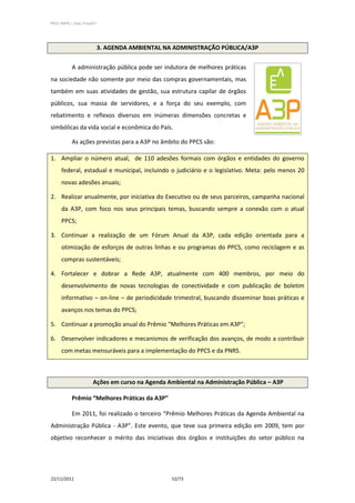 PPCS_PARTE_I_Final_21nov2011




                           3. AGENDA AMBIENTAL NA ADMINISTRAÇÃO PÚBLICA/A3P

            A administração pública pode ser indutora de melhores práticas
na sociedade não somente por meio das compras governamentais, mas
também em suas atividades de gestão, sua estrutura capilar de órgãos
públicos, sua massa de servidores, e a força do seu exemplo, com
rebatimento e reflexos diversos em inúmeras dimensões concretas e
simbólicas da vida social e econômica do País.

            As ações previstas para a A3P no âmbito do PPCS são:

1. Ampliar o número atual, de 110 adesões formais com órgãos e entidades do governo
      federal, estadual e municipal, incluindo o judiciário e o legislativo. Meta: pelo menos 20
      novas adesões anuais;

2. Realizar anualmente, por iniciativa do Executivo ou de seus parceiros, campanha nacional
      da A3P, com foco nos seus principais temas, buscando sempre a conexão com o atual
      PPCS;

3. Continuar a realização de um Fórum Anual da A3P, cada edição orientada para a
      otimização de esforços de outras linhas e ou programas do PPCS, como reciclagem e as
      compras sustentáveis;

4. Fortalecer e dobrar a Rede A3P, atualmente com 400 membros, por meio do
      desenvolvimento de novas tecnologias de conectividade e com publicação de boletim
      informativo – on-line – de periodicidade trimestral, buscando disseminar boas práticas e
      avanços nos temas do PPCS;

5. Continuar a promoção anual do Prêmio “Melhores Práticas em A3P”;

6. Desenvolver indicadores e mecanismos de verificação dos avanços, de modo a contribuir
      com metas mensuráveis para a implementação do PPCS e da PNRS.



                         Ações em curso na Agenda Ambiental na Administração Pública – A3P

            Prêmio “Melhores Práticas da A3P”

            Em 2011, foi realizado o terceiro “Prêmio Melhores Práticas da Agenda Ambiental na
Administração Pública - A3P”. Este evento, que teve sua primeira edição em 2009, tem por
objetivo reconhecer o mérito das iniciativas dos órgãos e instituições do setor público na




22/11/2011                                         52/73
 
