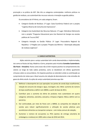 PPCS_PARTE_I_Final_21nov2011




promoção e na prática da A3P. São três as categorias contempladas: melhores práticas na
gestão de resíduos, uso sustentável dos recursos naturais e inovação na gestão pública.

            Os vencedores do III Prêmio, em cada categoria, foram:

                   Categoria Gestão de Resíduos: 1º Lugar: Caixa Econômica Federal com o projeto
                   “Logística Reversa de Cartuchos de Impressoras”.

                   Categoria Uso Sustentável dos Recursos Naturais: 1º Lugar: Eletrobras Eletronorte
                   com o projeto “Programa Educacional para Uso Racional de Energia nas escolas
                   públicas de Tucuruí (PA)”

                   Categoria Inovação na Gestão Pública: 1º Lugar: Procuradoria Regional da
                   República – 1ª Região com o projeto “Projeto Lixo Mínimo – Destinação adequada
                   de resíduos orgânicos”.



                                         4. VAREJO SUSTENTÁVEL

               Ações setoriais para o varejo sustentável vêm sendo desenvolvidas e implementadas,
tais como os Pactos da Soja, Madeira e Carne, propostos pela iniciativa Conexões Sustentáveis:
São Paulo – Amazônia. Pactos como esses não só têm impacto positivo no comportamento dos
setores ao longo de toda cadeia produtiva, como se desdobram em efeitos igualmente
virtuosos sobre os consumidores. Os impactos positivos se estendem ainda na contribuição ao
cumprimento de metas que o Brasil assumiu de redução do desmatamento e das emissões de
gases do efeito estufa. As ações de varejo sustentável previstas aqui são:

      1. Melhorar o desempenho de suas operações nos pontos de venda (lojas ecoeficientes,
            redução de consumo de energia e água, reciclagem, etc). Meta: aumento do número
            de lojas ecoeficientes a definir com ABRAS, a partir de base de 2011;

      2. Contribuir para o aumento da oferta de produtos mais sustentáveis em quatro
            categorias: alimentos, utensílios, vestuário, e limpeza e higiene. Meta a definir com os
            parceiros;

      3. Dar continuidade, por meio do Pacto com a ABRAS, às campanhas de redução de
            sacolas para reduzir significativamente a utilização de sacolas plásticas para
            acondicionar alimentos ou transportar compras – com metas comuns de redução;

      4. Aumentar o número de eco-pontos ou PEVs (pontos de entrega voluntária de
            embalagens e resíduos) em 100% sobre a base de 2010 até 2014;



22/11/2011                                         53/73
 